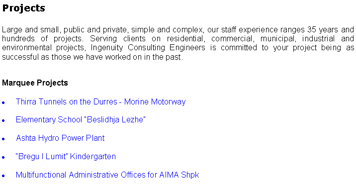 Text Box: ProjectsLarge and small, public and private, simple and complex, our staff experience ranges 35 years and hundreds of projects. Serving clients on residential, commercial, municipal, industrial and environmental projects, Ingenuity Consulting Engineers is committed to your project being as successful as those we have worked on in the past. Marquee ProjectsThirra Tunnels on the Durres - Morine MotorwayElementary School Beslidhja LezheAshta Hydro Power Plant Bregu I Lumit KindergartenMultifunctional Administrative Offices for AIMA Shpk